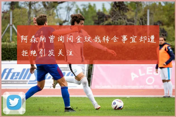 阿森纳曾询问金玟哉转会事宜却遭拒绝引发关注